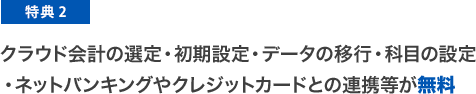 特典2 クラウド会計の選定・初期設定・データの移行・科目の設定・ネットバンキングやクレジットカードとの連携等が無料