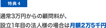 特典4 通常3万円からの顧問料が、設立1年目の法人様の場合は月額2万5千円